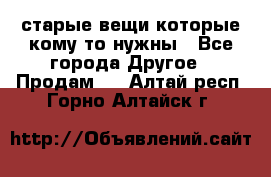 старые вещи которые кому то нужны - Все города Другое » Продам   . Алтай респ.,Горно-Алтайск г.